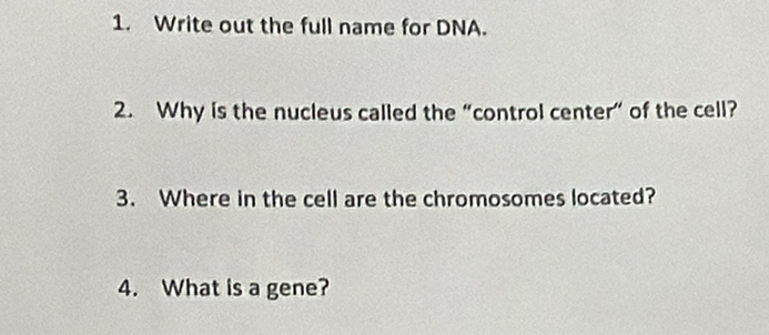 Write out the full name for DNA. 
2. Why is the nucleus called the “control center” of the cell? 
3. Where in the cell are the chromosomes located? 
4. What is a gene?