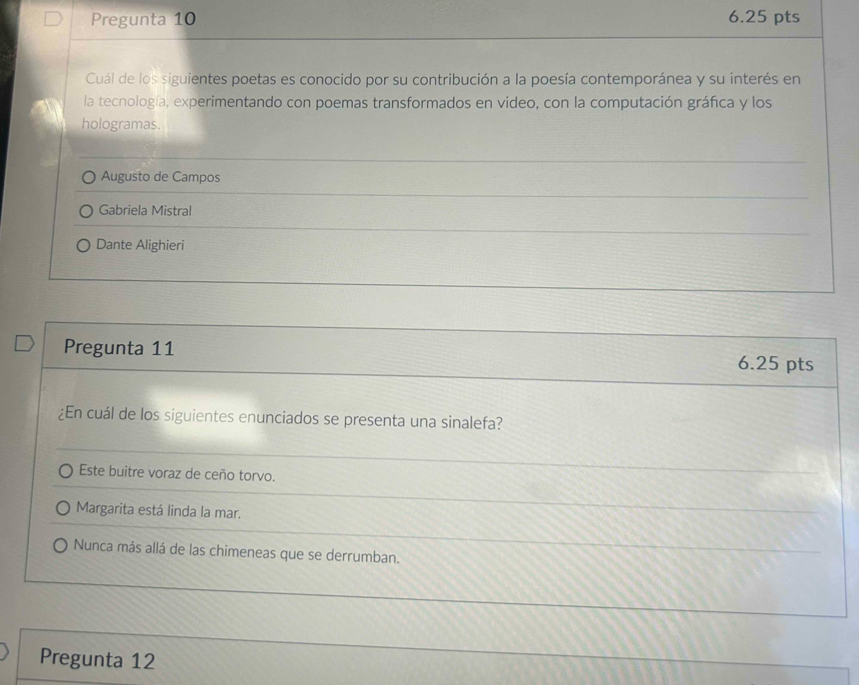 Pregunta 10 6.25 pts
Cuál de los siguientes poetas es conocido por su contribución a la poesía contemporánea y su interés en
la tecnología, experimentando con poemas transformados en video, con la computación gráfica y los
hologramas.
Augusto de Campos
Gabriela Mistral
Dante Alighieri
Pregunta 11 6.25 pts
¿En cuál de los siguientes enunciados se presenta una sinalefa?
Este buitre voraz de ceño torvo.
Margarita está linda la mar.
Nunca más allá de las chimeneas que se derrumban.
Pregunta 12