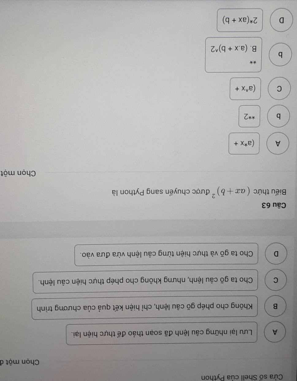 Cửa số Shell của Python
Chọn một đ
A Lưu lại những câu lệnh đã soạn thảo để thực hiện lại.
B Không cho phép gõ câu lệnh, chỉ hiện kết quả của chương trình
C Cho ta gõ câu lệnh, nhưng không cho phép thực hiện câu lệnh.
D Cho ta gõ và thực hiện từng câu lệnh vừa đưa vào.
Câu 63
Biểu thức (ax+b)^2 được chuyển sang Python là
Chọn một
A (a^*x+
b **2
C (a^(wedge)x+
**
b
B. (a. x+b)^wedge 2
D 2^*(ax+b)
