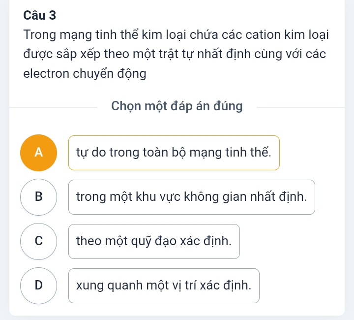 Trong mạng tinh thể kim loại chứa các cation kim loại
được sắp xếp theo một trật tự nhất định cùng với các
electron chuyển động
Chọn một đáp án đúng
A tự do trong toàn bộ mạng tinh thể.
B trong một khu vực không gian nhất định.
C theo một quỹ đạo xác định.
D xung quanh một vị trí xác định.