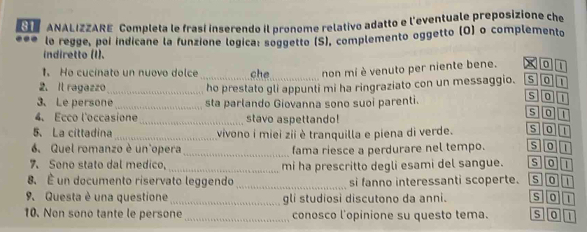 ANALIZZARE Completa le frasí ínserendo il pronome relativo adatto e l'eventuale preposizione che
le regge, poi indicane la funzione logica: soggetto (S), complemento oggetto (O) o complemento
indiretto (I).
1. Ho cucinato un nuovo dolce che non mí è venuto per niente bene. x 0 I
2. Il ragazzo_ _ho prestato gli appunti mi ha ringraziato con un messaggio. s01
3、 Le persone_ sta parlando Giovanna sono suoi parenti.
s]0][1
4. Ecco l'occasione_ stavo aspettando!
sou
5、 La cittadina_ vivono i miei zii è tranquilla e piena di verde.
s 0 1
6. Quel romanzo è un opera_ fama riesce a perdurare nel tempo. soT
7. Sono stato dal medico, _mi ha prescritto degli esami del sangue. sot
8. É un documento riservato leggendo_ si fanno interessanti scoperte. so1
9. Questa è una questione _gli studiosi discutono da anni. s]o
10. Non sono tante le persone _conosco l'opinione su questo tema. S 0 a