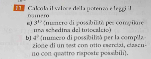 Calcola il valore della potenza e leggi il 
numero 
a) 3^(13) (numero di possibilità per compilare 
una schedina del totocalcio) 
b) 4^8 (numero di possibilità per la compila- 
zione di un test con otto esercizi, ciascu- 
no con quattro risposte possibili).