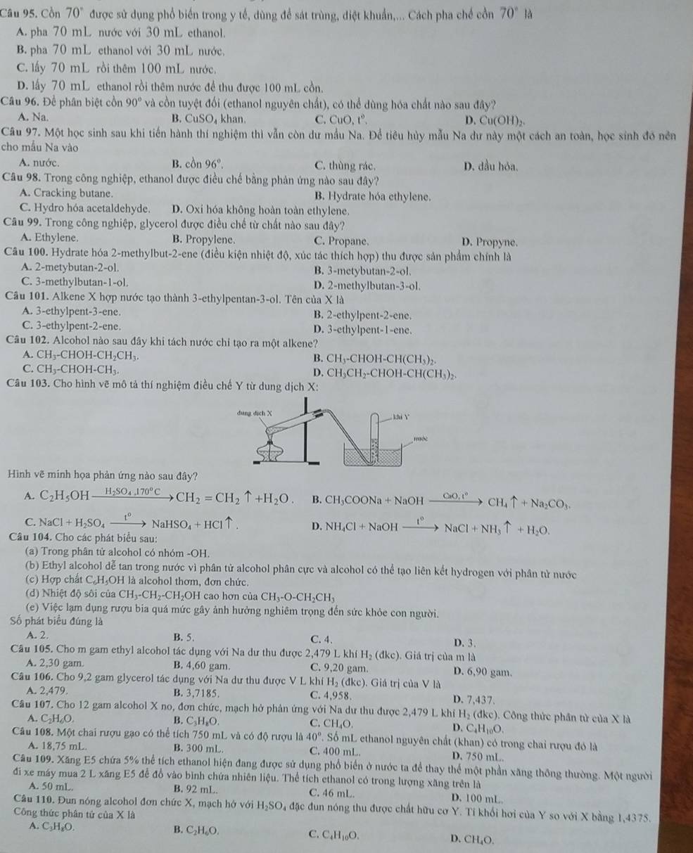 Cồn 70° được sử dụng phổ biến trong y tế, dùng để sát trùng, điệt khuẩn,... Cách pha chế cồn 70°la
A. pha 70 mL nước với 30 mL ethanol.
B. pha 70 mL ethanol với 30 mL nước.
C. lấy 70 mL rồi thêm 100 mL nước.
D. lấy 70 mL ethanol rồi thêm nước đề thu được 100 mL cồn.
Câu 96. Đề phân biệt cồn 90° và cồn tuyệt đối (ethanol nguyên chất), có thể dùng hóa chất nào sau đây?
A. Na. B. CuSO_4 khan. C. CuO,t°, D. Cu(OH)_2.
Câu 97. Một học sinh sau khi tiến hành thí nghiệm thì vẫn còn dư mẫu Na. Để tiêu hủy mẫu Na dư này một cách an toàn, học sinh đó nền
cho mẫu Na vào
B.
A. nước. co 96°. C. thùng rác. D. dầu hỏa,
Câu 98. Trong công nghiệp, ethanol được điều chế bằng phản ứng nào sau đây?
A. Cracking butane. B. Hydrate hóa ethylene.
C. Hydro hóa acetaldehyde. D. Oxi hóa không hoàn toàn ethylene.
Câu 99. Trong công nghiệp, glycerol được điều chế từ chất nào sau đây?
A. Ethylene. B. Propylene. C. Propane. D. Propyne.
Câu 100. Hydrate hóa 2-methylbut-2-ene (điều kiện nhiệt độ, xúc tác thích hợp) thu được sản phẩm chính là
A. 2-metybutan-2-ol. B. 3-metybutan-2-ol.
C. 3-methylbutan · |-0| D. 2-methylbutan-3-ol.
Câu 101. Alkene X hợp nước tạo thành 3-ethylpentan-3-ol. Tên của X là
A. 3-ethylpent-3-ene. B. 2-ethylpent-2-ene.
C. 3-ethylpent-2-ene D. 3-ethylpent-1-ene.
Câu 102. Alcohol nào sau đây khi tách nước chi tạo ra một alkene?
A. CH_3-CHOH-CH_2CH_3. B. CH_3-CHOH-CH(CH_3)_2.
C. CH_3-CHOH-CH_3. CH_3CH_2-CHOH-CH(CH_3)_2.
D.
Câu 103. Cho hình vẽ mô tả thí nghiệm điều chế Y từ dung dịch X:
Hình vẽ minh họa phản ứng nào sau đây?
A. C_2H_5OHxrightarrow H_2SO_4.170°C CH_2=CH_2uparrow +H_2O. B. CH_3COONa+NaOHxrightarrow CaO,r°CH_4uparrow +Na_2CO_3.
C. NaCl+H_2SO_4xrightarrow t°NaHSO_4+HCluparrow .
D. NH_4Cl+NaOHxrightarrow I°NaCl+NH_3uparrow +H_2O.
Câu 104. Cho các phát biểu sau:
(a) Trong phân tử alcohol có nhóm -OH.
(b) Ethyl alcohol dễ tan trong nước vì phân tử alcohol phân cực và alcohol có thể tạo liên kết hydrogen với phân tử nước
(c) Hợp chất C_6H_5O H là alcohol thơm, đơn chức.
(d) Nhiệt độ sôi của CH_3-CH_2-CH_2OH I cao hơn của CH_3-O-CH_2CH_3
(e) Việc lạm dụng rượu bia quá mức gây ảnh hưởng nghiêm trọng đến sức khỏe con người.
Số phát biểu đúng là
A. 2. C. 4.
B. 5.
D. 3.
Câu 105. Cho m gam ethyl alcohol tác dụng với Na dư thu được 2,41 479LkhiH_2(dkc). Giá trị của m là
A. 2,30 gam. B. 4.6 0 gam. C. 9,20 gam. D. 6,90 gam.
Câu 106. Cho 9,2 gam glycerol tác dụ ngvee d Na dư thu được V L kh iH_2(dkc).  Giá trị của V là
A. 2,479. B. 3,7185. C. 4,958. D. 7,437.
Câu 107. Cho 12 gam alcohol X no, đơn chức, mạch hở phản ứng với Na dư thu được 2,479 L khí H_2(dkc).  Công thức phần tử của X là
A. C_2H_6O. B. C_3H_8O.
C. CH_4O.
D. C_4H_10O.
Câu 108. Một chai rượu gạo có thể t(c) 750 mL và có độ rượu là 40°.Sdot o mL ethanol nguyên chất (khan) có trong chai rượu đó là
A. 18,75 mL B. 300 mL. C. 400 mL. D. 750 mL.
Câu 109. Xăng E5 chứa 5% thể tích ethanol hiện đang được sử dụng phổ biển ở nước ta để thay thể một phần xăng thông thường. Một người
đi xe máy mua 2 L xăng E5 đễ đổ vào bình chứa nhiên liệu. Thể tích ethanol có trong lượng xăng trên là
A. 50 mL B. 92 mL. C. 46 mL. D. 100 mL.
Câu 110. Đun nóng alcohol đơn chức X, mạch hở với H_2SO_4 đặc đun nóng thu được chất hữu cơ Y. Tí khổi hơi của Y so với X bằng 1,4375.
Công thức phân tử của * 1a
A. C_3H O
B. C_2H_6O.
C. C_4H_10O.
D. CH_4O.