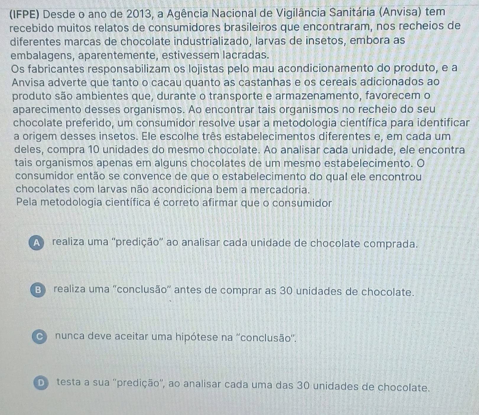 (IFPE) Desde o ano de 2013, a Agência Nacional de Vigilância Sanitária (Anvisa) tem
recebido muitos relatos de consumidores brasileiros que encontraram, nos recheios de
diferentes marcas de chocolate industrializado, larvas de insetos, embora as
embalagens, aparentemente, estivessem lacradas.
Os fabricantes responsabilizam os lojistas pelo mau acondicionamento do produto, e a
Anvisa adverte que tanto o cacau quanto as castanhas e os cereais adicionados ao
produto são ambientes que, durante o transporte e armazenamento, favorecem o
aparecimento desses organismos. Ao encontrar tais organismos no recheio do seu
chocolate preferido, um consumidor resolve usar a metodologia científica para identificar
a origem desses insetos. Ele escolhe três estabelecimentos diferentes e, em cada um
deles, compra 10 unidades do mesmo chocolate. Ao analisar cada unidade, ele encontra
tais organismos apenas em alguns chocolates de um mesmo estabelecimento. O
consumidor então se convence de que o estabelecimento do qual ele encontrou
chocolates com larvas não acondiciona bem a mercadoria.
Pela metodologia científica é correto afirmar que o consumidor
A realiza uma 'predição' ao analisar cada unidade de chocolate comprada.
B) realiza uma 'conclusão” antes de comprar as 30 unidades de chocolate.
nunca deve aceitar uma hipótese na ''conclusão”.
De testa a sua ''predição'', ao analisar cada uma das 30 unidades de chocolate.