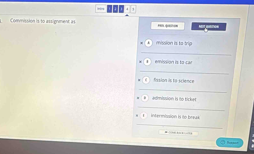 Intro 1 2 3 4 5 
Commission is to assignment as NEXT QUESTION 
PREV. QUESTION 
x A mission is to trip 
_ 
_ 
_ 
× B emission is to car 
_ 
_ 
_ 
x c fission is to science 
_ 
_ 
x 
D admission is to ticket 
_ 
x E intermission is to break 
_ 
COME BACK LATER 
Support 
r