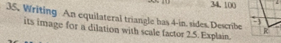 34.100
35. Writing An equilateral triangle has 4-in. sides. Describe
its image for a dilation with scale factor 2.5. Explain.