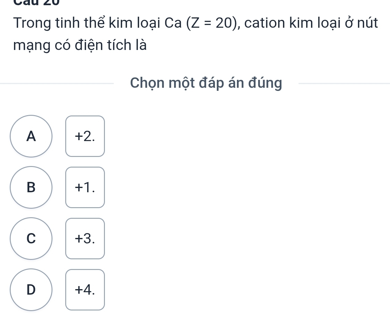 Trong tinh thể kim loại Ca (Z=20) , cation kim loại ở nút
mạng có điện tích là
Chọn một đáp án đúng
A +2.
B +1.
C +3.
D +4.