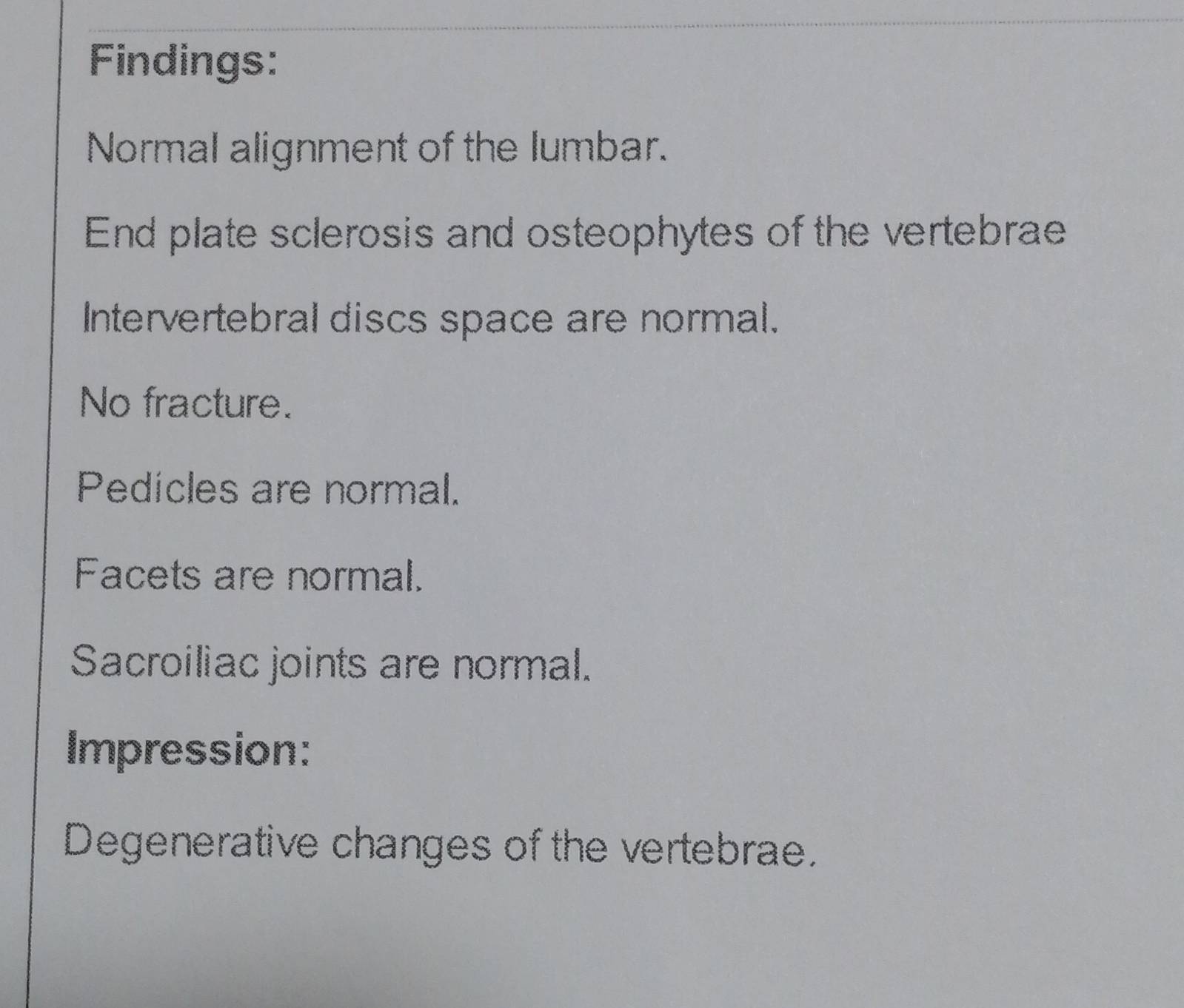 Findings: 
Normal alignment of the lumbar. 
End plate sclerosis and osteophytes of the vertebrae 
Intervertebral discs space are normal. 
No fracture. 
Pedicles are normal. 
Facets are normal. 
Sacroiliac joints are normal. 
Impression: 
Degenerative changes of the vertebrae.