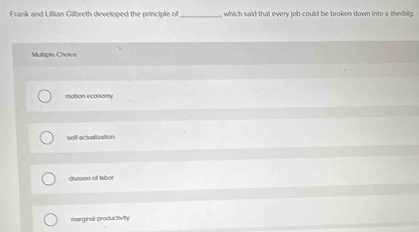 Frank and Lillian Gilbreth developed the principle of _, which said that every job could be broken down into a therblig.
Multriple Choice
motion econarty
self-actualization
division of labor
marginal productivity