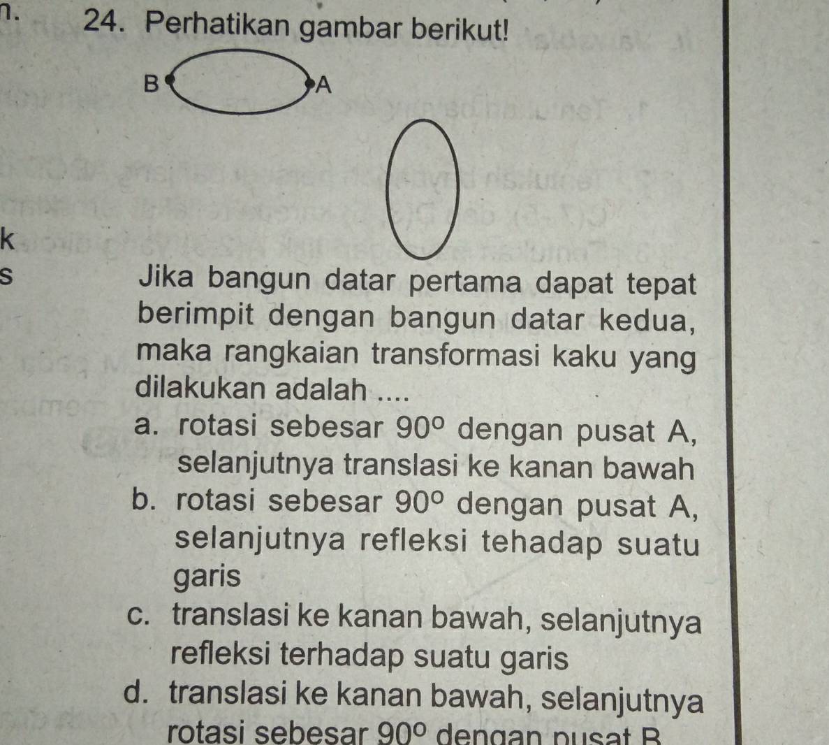 Perhatikan gambar berikut!
B
A
k
S Jika bangun datar pertama dapat tepat
berimpit dengan bangun datar kedua,
maka rangkaian transformasi kaku yang
dilakukan adalah ....
a. rotasi sebesar 90° dengan pusat A,
selanjutnya translasi ke kanan bawah
b. rotasi sebesar 90° dengan pusat A,
selanjutnya refleksi tehadap suatu
garis
c. translasi ke kanan bawah, selanjutnya
refleksi terhadap suatu garis
d. translasi ke kanan bawah, selanjutnya
rotasi sebesar 90° dengan pusat B