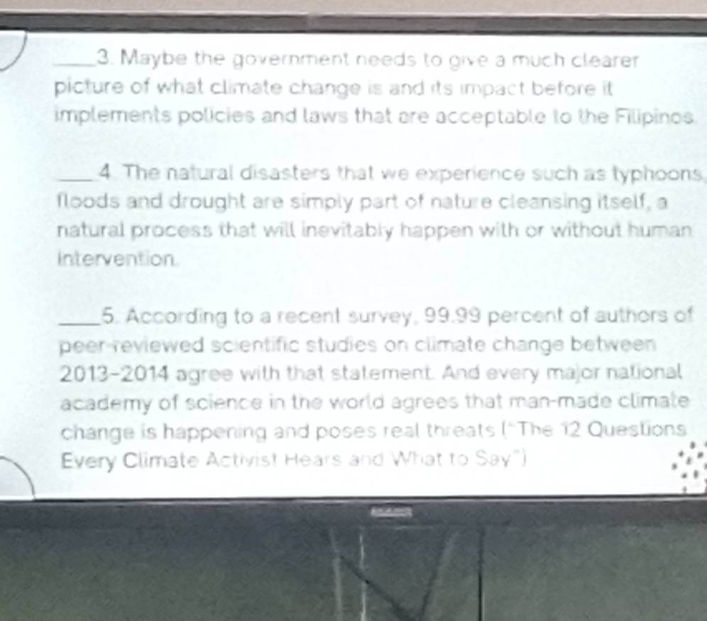 Maybe the government needs to give a much clearer 
picture of what climate change is and its impact before it 
implements policies and laws that are acceptable to the Filipinos 
_4. The natural disasters that we experience such as typhoons 
floods and drought are simply part of nature cleansing itself, a 
natural process that will inevitably happen with or without human 
intervention. 
_5. According to a recent survey, 99.99 percent of authors of 
peer-reviewed scientific studies on climate change between 
2013-2014 agree with that statement. And every major national 
academy of science in the world agrees that man-made climate 
change is happening and poses real threats (“The 12 Questions 
Every Climate Activist Hears and What to Say")