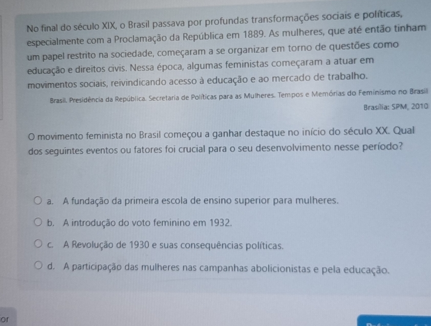 No final do século XIX, o Brasil passava por profundas transformações sociais e políticas,
especialmente com a Proclamação da República em 1889. As mulheres, que até então tinham
um papel restrito na sociedade, começaram a se organizar em torno de questões como
educação e direitos civis. Nessa época, algumas feministas começaram a atuar em
movimentos sociais, reivindicando acesso à educação e ao mercado de trabalho.
Brasil. Presidência da República. Secretaria de Políticas para as Mulheres. Tempos e Memórias do Feminismo no Brasil
Brasília: SPM, 2010
O movimento feminista no Brasil começou a ganhar destaque no início do século XX. Qual
dos seguíntes eventos ou fatores foi crucial para o seu desenvolvimento nesse período?
a. A fundação da primeira escola de ensino superior para mulheres.
b. A introdução do voto feminino em 1932.
c. A Revolução de 1930 e suas consequências políticas.
d. A participação das mulheres nas campanhas abolicionistas e pela educação.
or