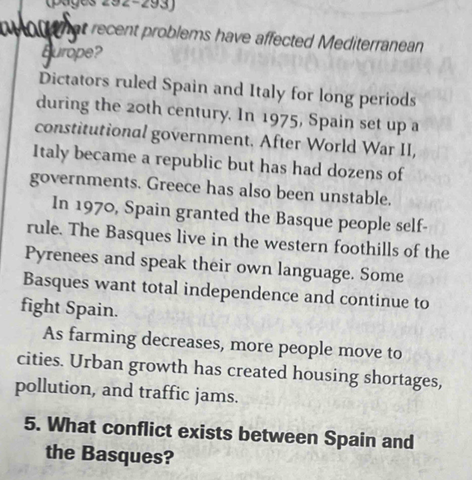 (pages 292-293) 
on hat recent problems have affected Mediterranean 
Burope? 
Dictators ruled Spain and Italy for long periods 
during the 20th century. In 1975, Spain set up a 
constitutional government. After World War II, 
Italy became a republic but has had dozens of 
governments. Greece has also been unstable. 
In 1970, Spain granted the Basque people self- 
rule. The Basques live in the western foothills of the 
Pyrenees and speak their own language. Some 
Basques want total independence and continue to 
fight Spain. 
As farming decreases, more people move to 
cities. Urban growth has created housing shortages, 
pollution, and traffic jams. 
5. What conflict exists between Spain and 
the Basques?