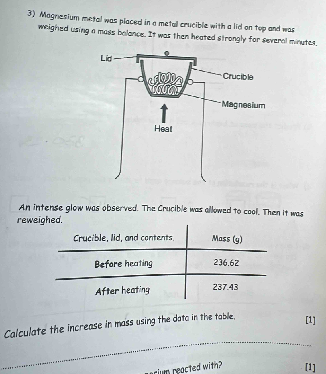 Magnesium metal was placed in a metal crucible with a lid on top and was 
weighed using a mass balance. It was then heated strongly for several minutes. 
An intense glow was observed. The Crucible was allowed to cool. Then it was 
reweighed. 
_ 
Calculate the increase in mass using the data in the table. 
[1] 
rium reacted with? 
[1]