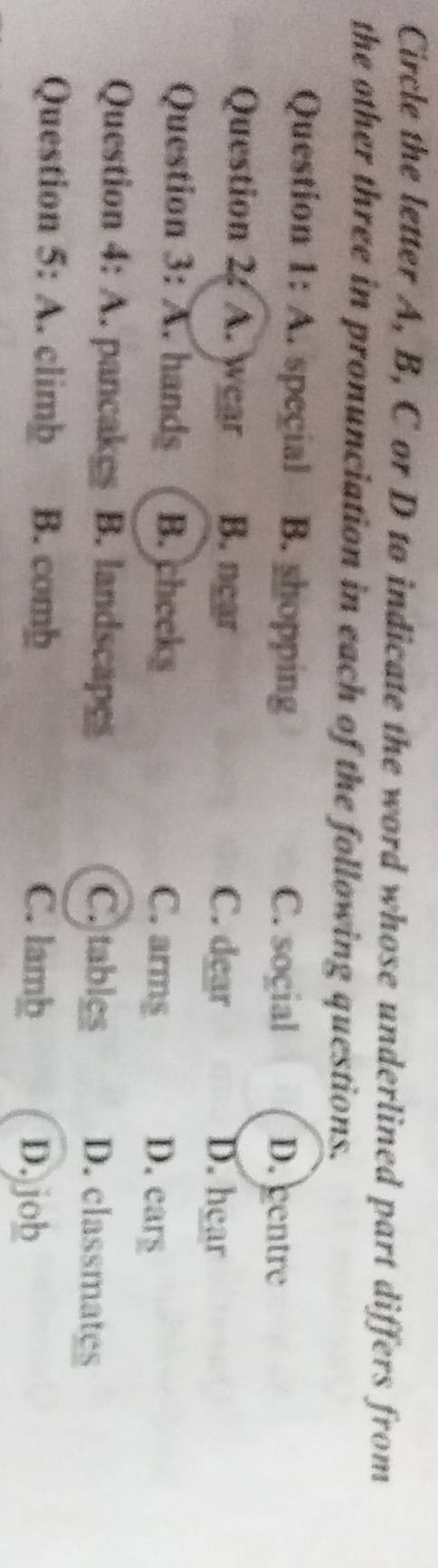 Circle the letter A, B, C or D to indicate the word whose underlined part differs from
the other three in pronunciation in each of the following questions.
Question 1: A. special B. shopping D. centre
C. soçial
Question 2: A. wear B. near C. dear D. hear
Question 3: A. hands B. cheeks C. armg
D. ears
Question 4: A. pancakes B. landscapes C.tables D. classmates
Question 5: A. climb B. comb C. lamþ
D. job