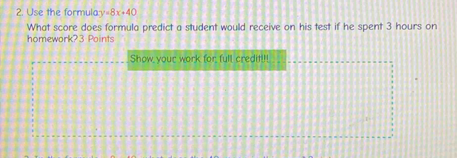 Use the formula: y=8x+40
What score does formula predict a student would receive on his test if he spent 3 hours on 
homework? 3 Points 
Show your work for full credit!!!