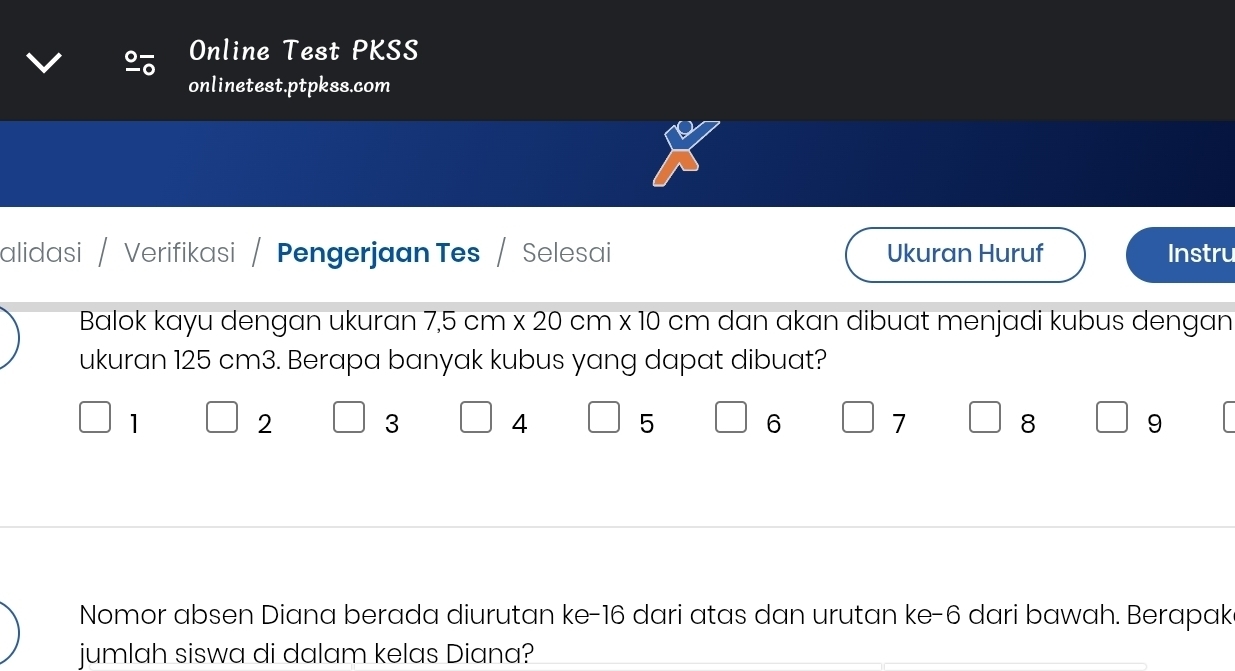 Online Test PKSS 
onlinetest.ptpkss.com 
alidasi / Verifikasi / Pengerjaan Tes / Selesai Ukuran Huruf Instru 
Balok kayu dengan ukuran 7.5cm* 20 m x 10 cm dan akan dibuat menjadi kubus dengan 
ukuran 125 cm3. Berapa banyak kubus yang dapat dibuat?
1
2 3 4 5 6 7 8 9
Nomor absen Diana berada diurutan ke- 16 dari atas dan urutan ke- 6 dari bawah. Berapak 
jumlah siswa di dalam kelas Diana?