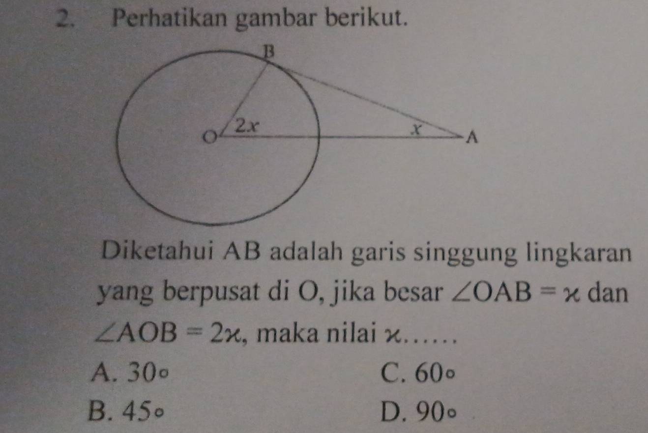 Perhatikan gambar berikut.
Diketahui AB adalah garis singgung lingkaran
yang berpusat di O, jika besar ∠ OAB=x dan
∠ AOB=2x , maka nilai x…….
A. 30° C. 60circ
B. 45° D. 90°