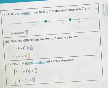 Use the number line to find the distance between 7 and −1. 
Distance: 
(b) Find the differences involving 7 and -1 below.
7-(-1)=□
-1-7=□
(c) Find the absolute value of each difference.
|7-(-1)|=□
|-1-7|=□