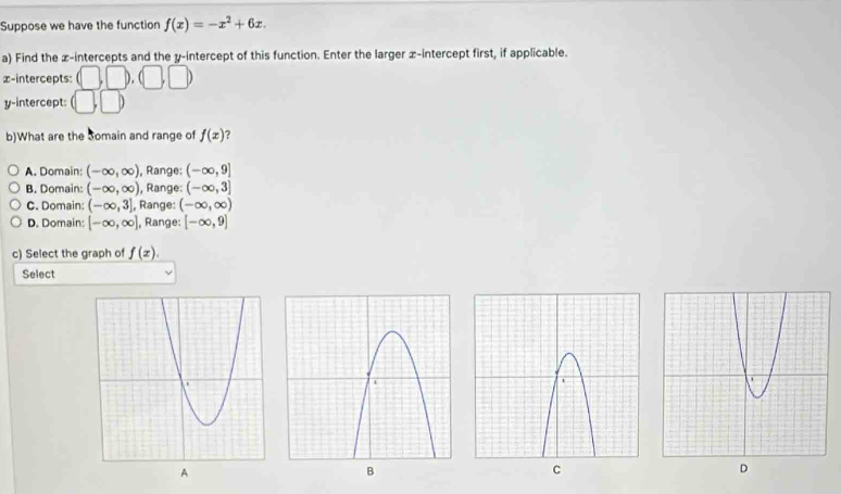 Suppose we have the function f(x)=-x^2+6x. 
a) Find the z -intercepts and the y-intercept of this function. Enter the larger x-intercept first, if applicable.
∞ -intercepts: △ 
y-intercept: |,□ 
b)What are the Somain and range of f(x) ?
A. Domain: (-∈fty ,∈fty ) ), Range; (-∈fty ,9]
B. Domain: (-∈fty ,∈fty ) ), Range: (-∈fty ,3]
C. Domain: (-∈fty ,3] , Range: (-∈fty ,∈fty )
D. Domain: [-∈fty ,∈fty ] , Range: [-∈fty ,9]
c) Select the graph of f(x). 
Select
C
D