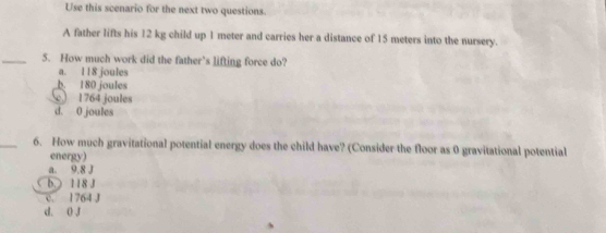 Use this scenario for the next two questions.
A father lifts his 12 kg child up 1 meter and carries her a distance of 15 meters into the nursery.
_5. How much work did the father’s lifting force do?
a. 118 joules
b. 180 joules
c 1764 joules
d. 0 joules
_6. How much gravitational potential energy does the child have? (Consider the floor as 0 gravitational potential
energy)
a. 9.8 J
b. ) 118 J
c. 1764 J
d. 0 J