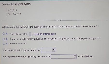 Consider the following system.
beginarrayl x=4y+3 4x-16y=12endarray.
When solving this system by the substitution method, 12=12 is obtained. What is the solution set?
A. The solution set is (□ : ). (Type an ordered pair)
B. There are infinitely many solutions. The solution set is  (x,y)|x=4y+3 or  (x,y)|4x-16y=12.
C. The solution is Ø
The equations in this system are called □
If the system is solved by graphing, two lines that □ will be obtained.