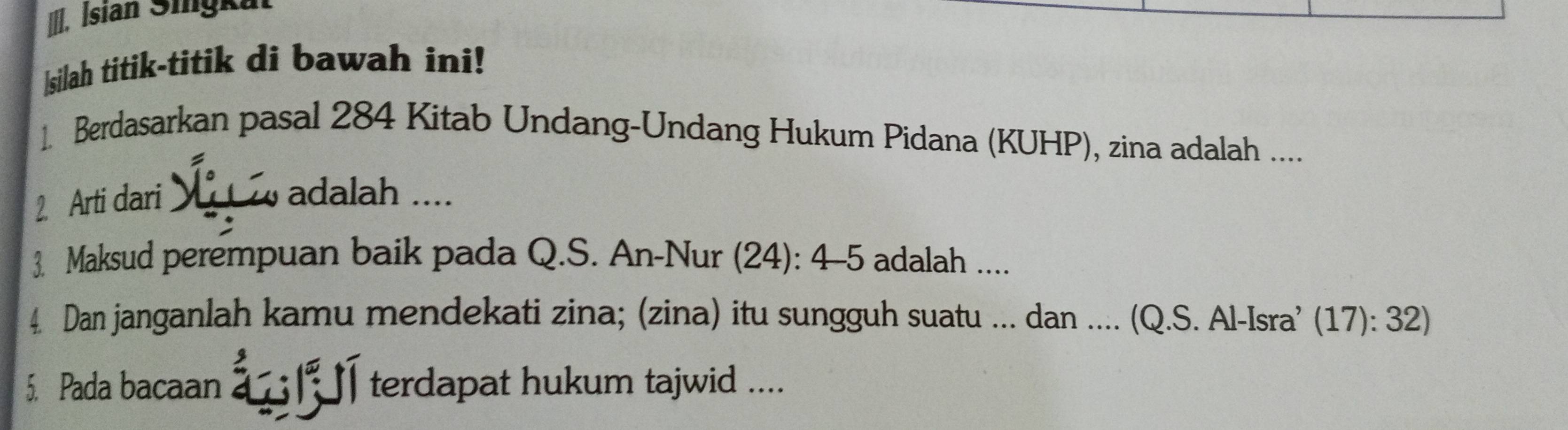 İsian Sigku 
|silah titik-titik di bawah ini! 
1. Berdasarkan pasal 284 Kitab Undang-Undang Hukum Pidana (KUHP), zina adalah .... 
2. Arti dari 
adalah .... 
3. Maksud perempuan baik pada Q.S. An-Nur (24): 4 -5 adalah .... 
4. Dan janganlah kamu mendekati zina; (zina) itu sungguh suatu ... dan .... (Q.S. Al-Isra’ (17): 32) 
5. Pada bacaan terdapat hukum tajwid ....