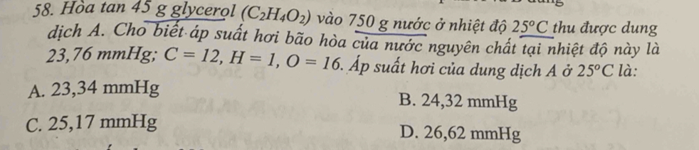 Hòa tan 45 g glycerol (C_2H_4O_2) vào 750 g nước ở nhiệt độ 25°C thu được dung
dịch A. Cho biết áp suất hơi bão hòa của nước nguyên chất tại nhiệt độ này là
23,76 mmHg; C=12, H=1, O=16 Áp suất hơi của dung dịch A ở 25^oC là:
A. . 23,34 mmHg B. 24,32 mmHg
C. 25,17 mmHg D. 26,62 mmHg