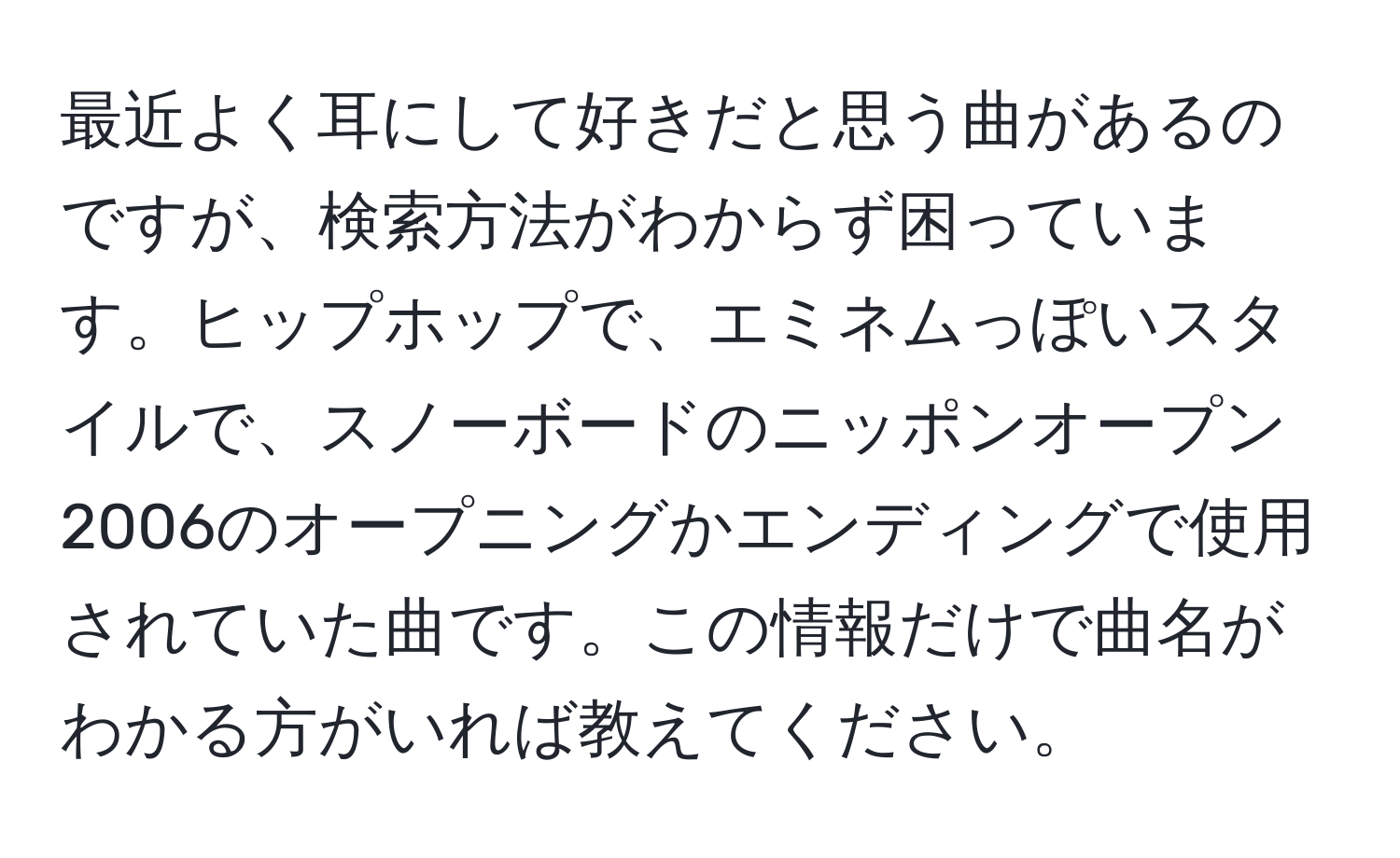 最近よく耳にして好きだと思う曲があるのですが、検索方法がわからず困っています。ヒップホップで、エミネムっぽいスタイルで、スノーボードのニッポンオープン2006のオープニングかエンディングで使用されていた曲です。この情報だけで曲名がわかる方がいれば教えてください。