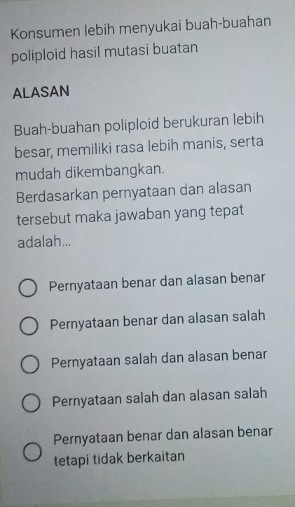 Konsumen lebih menyukai buah-buahan
poliploid hasil mutasi buatan
ALASAN
Buah-buahan poliploid berukuran lebih
besar, memiliki rasa lebih manis, serta
mudah dikembangkan.
Berdasarkan pernyataan dan alasan
tersebut maka jawaban yang tepat
adalah...
Pernyataan benar dan alasan benar
Pernyataan benar dan alasan salah
Pernyataan salah dan alasan benar
Pernyataan salah dan alasan salah
Pernyataan benar dan alasan benar
tetapi tidak berkaitan