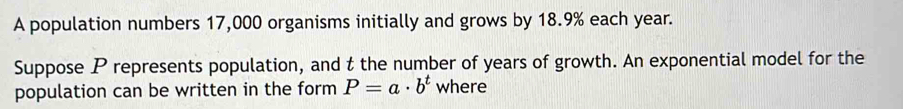 A population numbers 17,000 organisms initially and grows by 18.9% each year. 
Suppose P represents population, and t the number of years of growth. An exponential model for the 
population can be written in the form P=a· b^t where