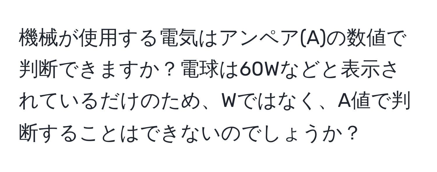 機械が使用する電気はアンペア(A)の数値で判断できますか？電球は60Wなどと表示されているだけのため、Wではなく、A値で判断することはできないのでしょうか？