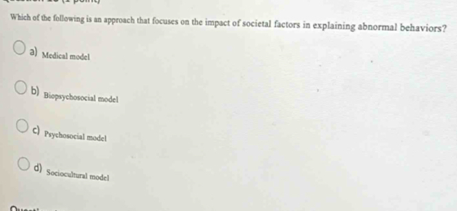 Which of the following is an approach that focuses on the impact of societal factors in explaining abnormal behaviors?
a) Medical model
b) Biopsychosocial model
C) Psychosocial model
d) Sociocultural model