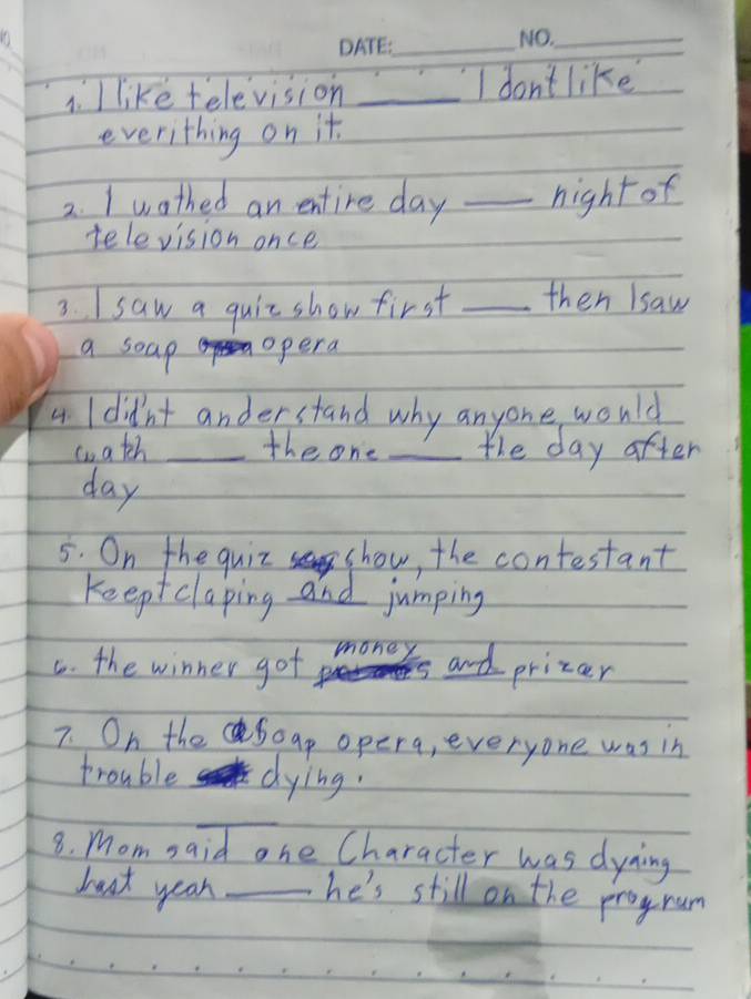 like felevision _I don't like 
everithing on it. 
2. I wothed an entire day _hight of 
television once 
3. I saw a quit show first _then lsaw 
a soap opera 
4 I didn't anderstand why anyone would 
wateh _the one _the day after
day
5. On the quiz show, the contestant 
Keeptclaping and jumping 
C. the winner got money is and prizer 
7. On theSoap opera, everyone was in 
trouble dying. 
_ 
8. Momsaid one Character was dyaing 
baat year _he's still on the progrum