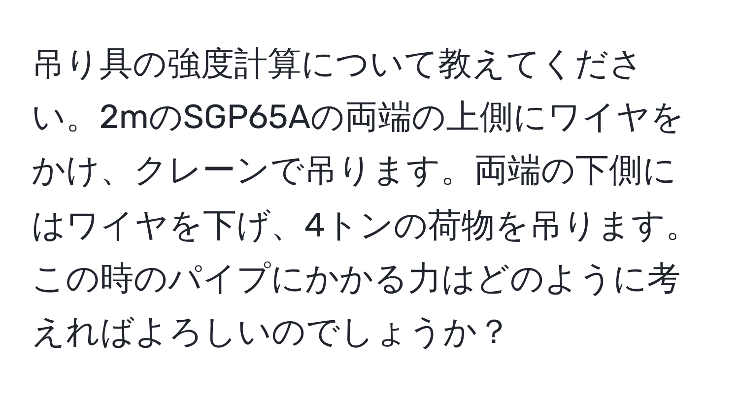 吊り具の強度計算について教えてください。2mのSGP65Aの両端の上側にワイヤをかけ、クレーンで吊ります。両端の下側にはワイヤを下げ、4トンの荷物を吊ります。この時のパイプにかかる力はどのように考えればよろしいのでしょうか？