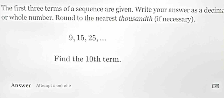 The first three terms of a sequence are given. Write your answer as a decima 
or whole number. Round to the nearest thousandth (if necessary).
9, 15, 25, ... 
Find the 10th term. 
Answer Attempt 2 out of 2 
.