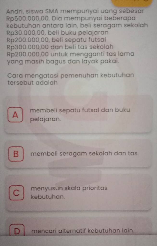 Andri, siswa SMA mempunyai uang sebesar
Rp500,000,00. Dia mempunyai beberapa
kebutuhan antara lain, beli seragam sekolah
Rp30.000,00, beli buku pelajaran
Rp200.000,00, beli sepatu futsal
Rp300.000,00 dan beli tas sekolah
Rp200.000,00 untuk mengganti tas lama
yang masih bagus dan layak pakai.
Cara mengatasi pemenuhan kebutuhan
tersebut adalah
A membeli sepatu futsal dan buku
pelajaran.
B membeli seragam sekolah dan tas.
menyusun skala prioritas
C kebutuhan.
D mencari alternatif kebutuhan lain.