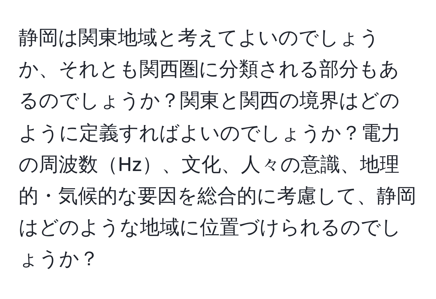 静岡は関東地域と考えてよいのでしょうか、それとも関西圏に分類される部分もあるのでしょうか？関東と関西の境界はどのように定義すればよいのでしょうか？電力の周波数Hz、文化、人々の意識、地理的・気候的な要因を総合的に考慮して、静岡はどのような地域に位置づけられるのでしょうか？