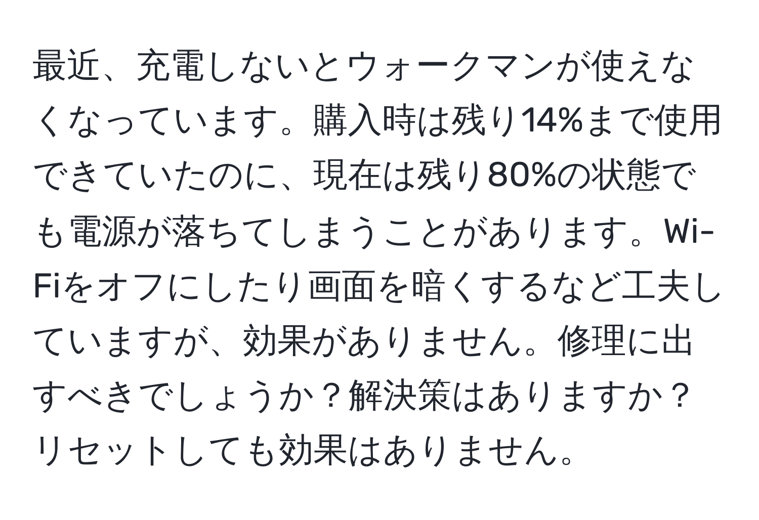 最近、充電しないとウォークマンが使えなくなっています。購入時は残り14%まで使用できていたのに、現在は残り80%の状態でも電源が落ちてしまうことがあります。Wi-Fiをオフにしたり画面を暗くするなど工夫していますが、効果がありません。修理に出すべきでしょうか？解決策はありますか？リセットしても効果はありません。