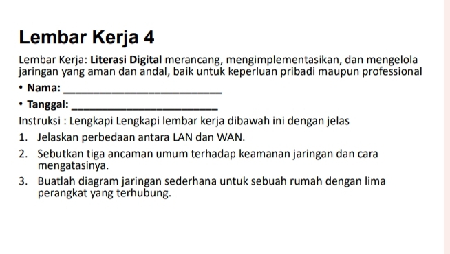 Lembar Kerja 4 
Lembar Kerja: Literasi Digital merancang, mengimplementasikan, dan mengelola 
jaringan yang aman dan andal, baik untuk keperluan pribadi maupun professional 
Nama:_ 
Tanggal:_ 
Instruksi : Lengkapi Lengkapi lembar kerja dibawah ini dengan jelas 
1. Jelaskan perbedaan antara LAN dan WAN. 
2. Sebutkan tiga ancaman umum terhadap keamanan jaringan dan cara 
mengatasinya. 
3. Buatlah diagram jaringan sederhana untuk sebuah rumah dengan lima 
perangkat yang terhubung.