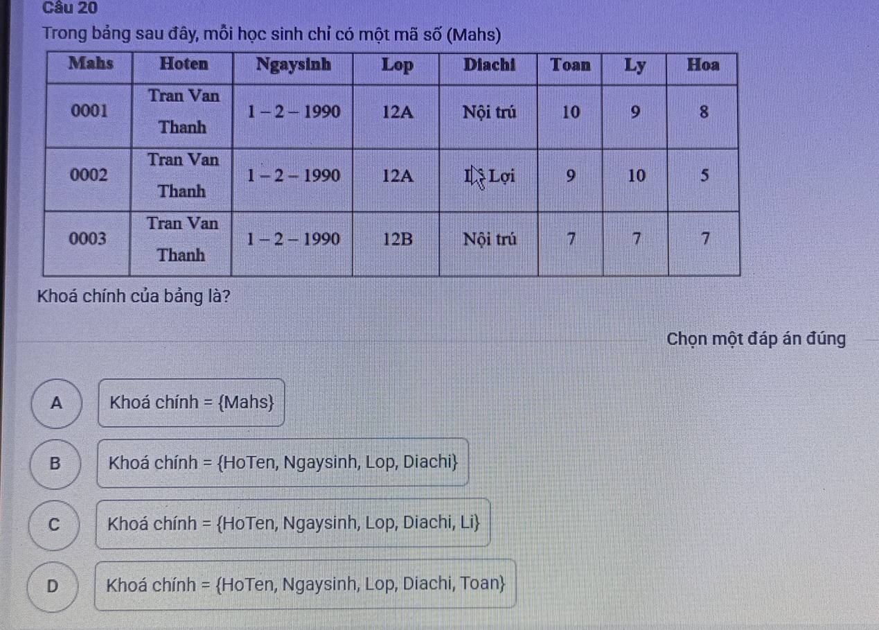 Trong bảng sau đây, mỗi học sinh chỉ có một mã số (Mahs)
Khoá chính của bảng là?
Chọn một đáp án đúng
A Khoá chính = Mahs
B Khoá chính = HoTen, Ngaysinh, Lop, Diachi
C Khoá chính = HoTen, Ngaysinh, Lop, Diachi, Li
D Khoá chính = HoTen, Ngaysinh, Lop, Diachi, Toan