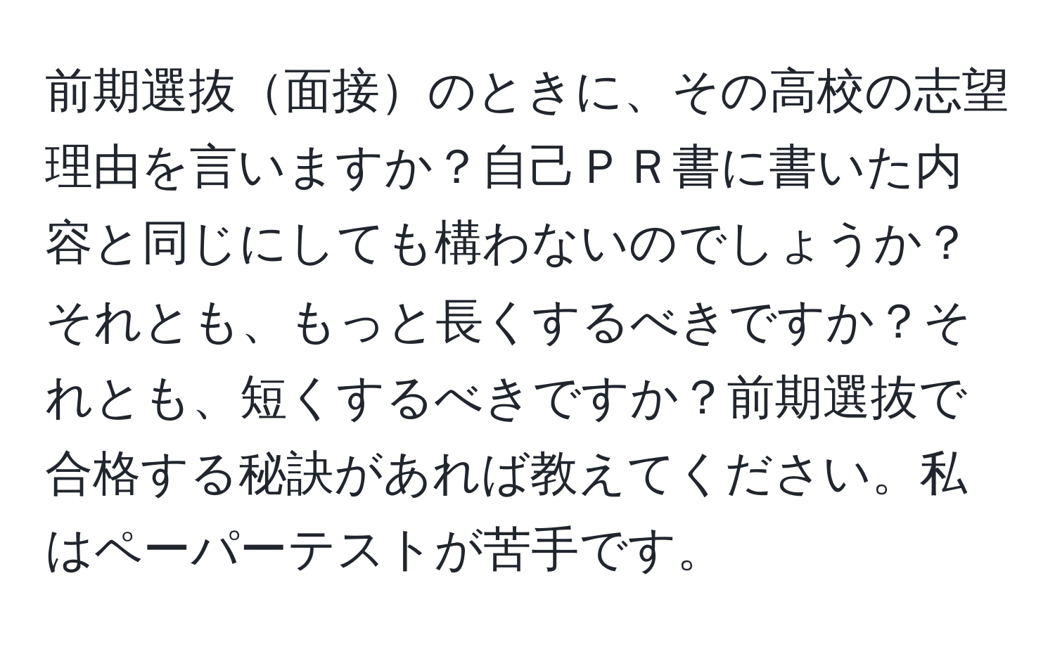 前期選抜面接のときに、その高校の志望理由を言いますか？自己ＰＲ書に書いた内容と同じにしても構わないのでしょうか？それとも、もっと長くするべきですか？それとも、短くするべきですか？前期選抜で合格する秘訣があれば教えてください。私はペーパーテストが苦手です。