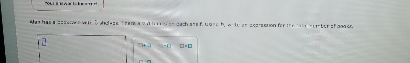 Your answer is incorrect. 
Alan has a bookcase with 6 shelves. There are b books on each shelf. Using b, write an expression for the total number of books.
□ +□ □ -□ □ * □
□ / □