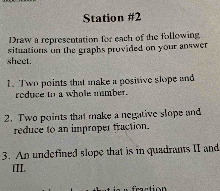 Station #2 
Draw a representation for each of the following 
situations on the graphs provided on your answer 
sheet. 
1. Two points that make a positive slope and 
reduce to a whole number. 
2. Two points that make a negative slope and 
reduce to an improper fraction. 
3. An undefined slope that is in quadrants II and 
III.