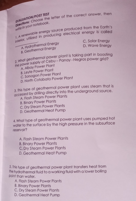 EVALUATION/POST TEST
Directions: Choose the letter of the correct answer, then
write in your notebook.
1. A renewable energy source produced from the Earth's
interior, utilized in producing electrical energy is called
_A. Hydrothermal Energy .
C. Solar Energy
D. Wave Energy
B. Geothermal Energy
2. What geothermal power plant is taking part in boosting
the power supply of Cebu - Panay - Negros power grid?
A. Albay Power Plant
B. Leyte Power Plant
C. Sorsogon Power Plant
D. North Cotabato Power Plant
3. This type of geothermal power plant uses steam that is
accessed by drilling directly into the underground source.
A. Flash Steam Power Plants
B. Binary Power Plants
C. Dry Steam Power Plants
D. Geothermal Heat Pump
4. What type of geothermal power plant uses pumped hot
water to the surface by the high pressure in the subsurface
reservoir?
A. Flash Steam Power Plants
B. Binary Power Plants
C. Dry Steam Power Plants
D. Geothermal Heat Pump
5. This type of geothermal power plant transfers heat from
the hydrothermal fluid to a working fluid with a lower boiling
point than water.
A. Flash Steam Power Plants
B. Binary Power Plants
C. Dry Steam Power Plants
D. Geothermal Heat Pump