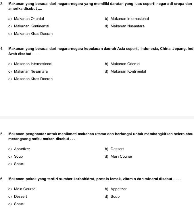 Makanan yang berasal dari negara-negara yang memiliki daratan yang luas seperti negara di eropa dan
amerika disebut ....
a) Makanan Oriental b) Makanan Internasional
c) Makanan Kontinental d) Makanan Nusantara
e) Makanan Khas Daerah
4. Makanan yang berasal dari negara-negara kepulauan daerah Asia seperti, Indonesia, China, Jepang, Indi
Arab disebut . . . .
a) Makanan Internasional b) Makanan Oriental
c)Makanan Nusantara d) Makanan Kontinental
e) Makanan Khas Daerah
5. Makanan penghantar untuk menikmati makanan utama dan berfungsi untuk membangkitkan selera atau
merangsang nafsu makan disebut . . . .
a) Appetizer b) Dessert
c) Soup d) Main Course
e) Snack
6. Makanan pokok yang terdiri sumber karbohidrat, protein lemak, vitamin dan mineral disebut . . . .
a) Main Course b) Appetizer
c) Dessert d) Soup
e) Snack