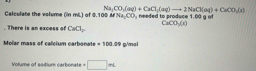 Na_2CO_3(aq)+CaCl_2(aq)to 2NaCl(aq)+CaCO_3(s)
Calculate the volume (in mL) of 0.100 M Na_2CO_3 needed to produce 1.00 g of
CaCO_3(s). There is an excess of CaCl_2. 
Molar mass of calcium carbonate =100.09g/mol
Volume of sodium carbonate =□ mL