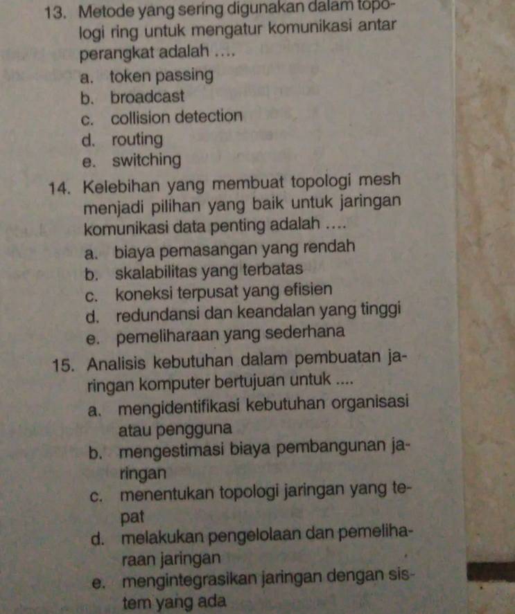 Metode yang sering digunakan dalam topo-
logi ring untuk mengatur komunikasi antar
perangkat adalah ....
a. token passing
b. broadcast
c. collision detection
d. routing
e. switching
14. Kelebihan yang membuat topologi mesh
menjadi pilihan yang baik untuk jaringan
komunikasi data penting adalah ....
a. biaya pemasangan yang rendah
b. skalabilitas yang terbatas
c. koneksi terpusat yang efisien
d. redundansi dan keandalan yang tinggi
e. pemeliharaan yang sederhana
15. Analisis kebutuhan dalam pembuatan ja-
ringan komputer bertujuan untuk ....
a. mengidentifikasi kebutuhan organisasi
atau pengguna
b. mengestimasi biaya pembangunan ja-
ringan
c. menentukan topologi jaringan yang te-
pat
d. melakukan pengelolaan dan pemeliha-
raan jaringan
e. mengintegrasikan jaringan dengan sis-
tem yang ada