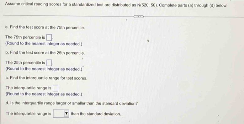 Assume critical reading scores for a standardized test are distributed as N(520,50). Complete parts (a) through (d) below. 
a. Find the test score at the 75th percentile. 
The 75th percentile is □. 
(Round to the nearest integer as needed.) 
b. Find the test score at the 25th percentile. 
The 25th percentile is □. 
(Round to the nearest integer as needed.) 
c. Find the interquartile range for test scores. 
The interquartile range is □. 
(Round to the nearest integer as needed.) 
d. Is the interquartile range larger or smaller than the standard deviation? 
The interquartile range is than the standard deviation.