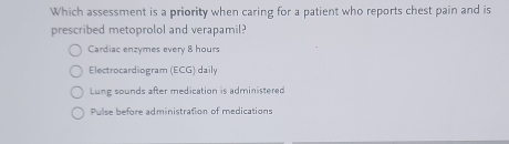 Which assessment is a priority when caring for a patient who reports chest pain and is
prescribed metoprolol and verapamil?
Cardiac enzymes every 8 hours
Electrocardiogram (ECG) daily
Lung sounds after medication is administered
Pulse before administration of medications